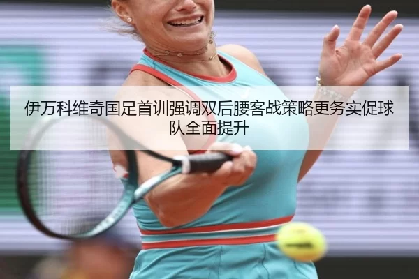 伊万科维奇国足首训强调双后腰客战策略更务实促球队全面提升
